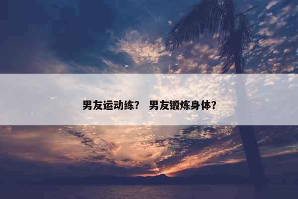 男友运动练？ 男友锻炼身体？