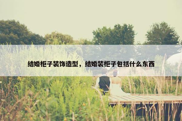 结婚柜子装饰造型，结婚装柜子包括什么东西