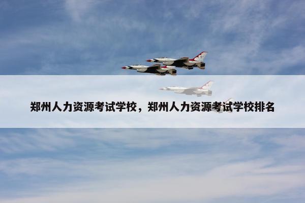 郑州人力资源考试学校，郑州人力资源考试学校排名