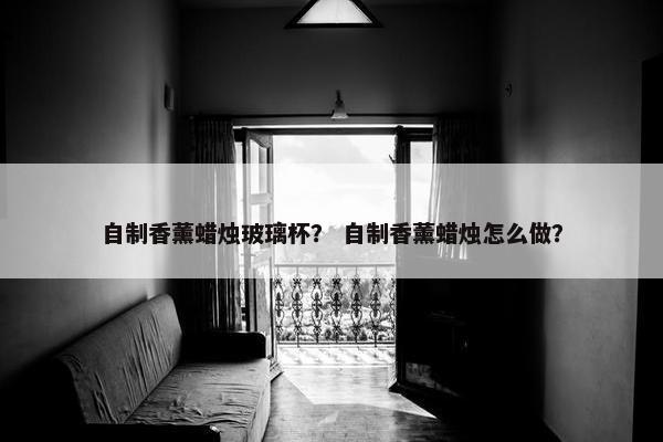 自制香薰蜡烛玻璃杯？ 自制香薰蜡烛怎么做？
