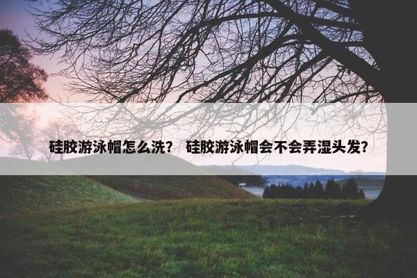 硅胶游泳帽怎么洗？ 硅胶游泳帽会不会弄湿头发？