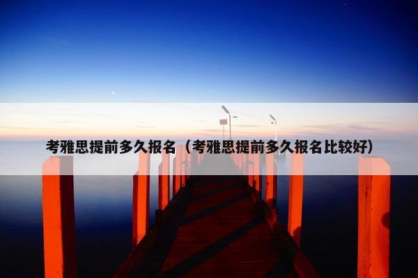 考雅思提前多久报名（考雅思提前多久报名比较好）