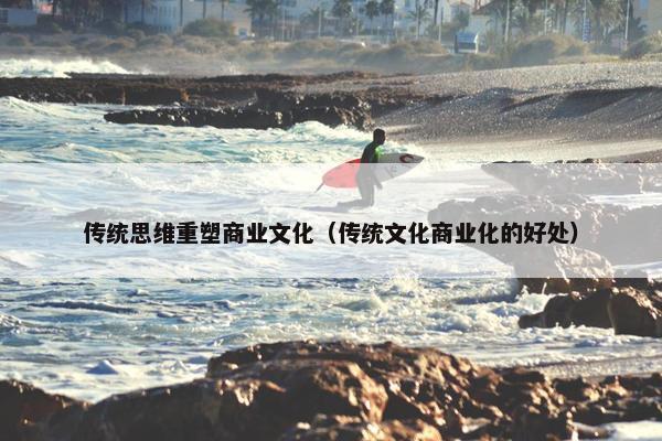 传统思维重塑商业文化（传统文化商业化的好处）