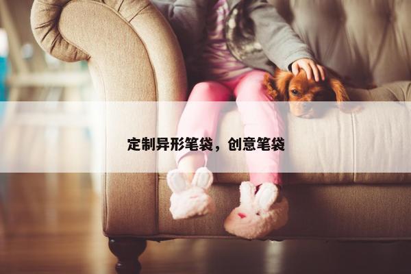 定制异形笔袋，创意笔袋
