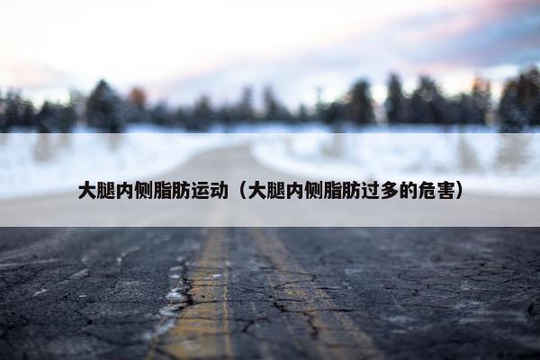 大腿内侧脂肪运动（大腿内侧脂肪过多的危害）