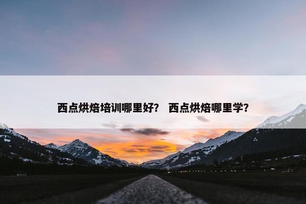 西点烘焙培训哪里好？ 西点烘焙哪里学？