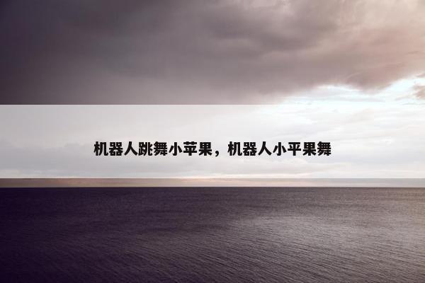 机器人跳舞小苹果，机器人小平果舞
