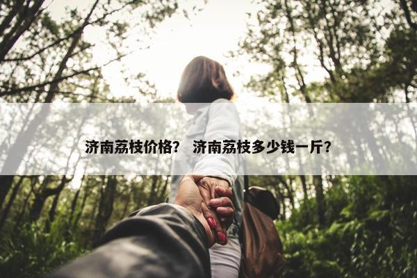 济南荔枝价格？ 济南荔枝多少钱一斤？