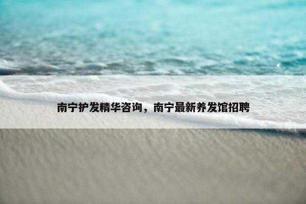 南宁护发精华咨询，南宁最新养发馆招聘