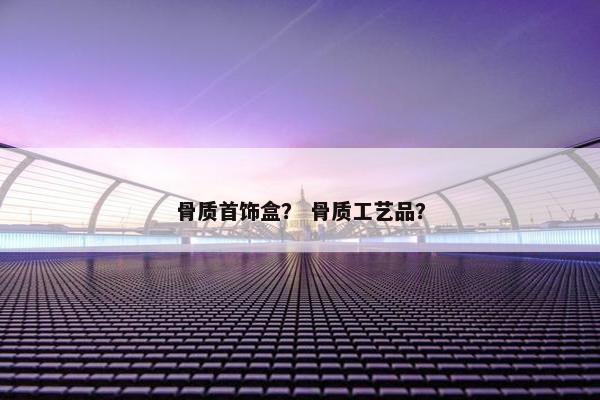 骨质首饰盒？ 骨质工艺品？