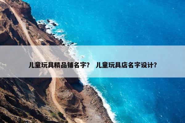 儿童玩具精品铺名字？ 儿童玩具店名字设计？
