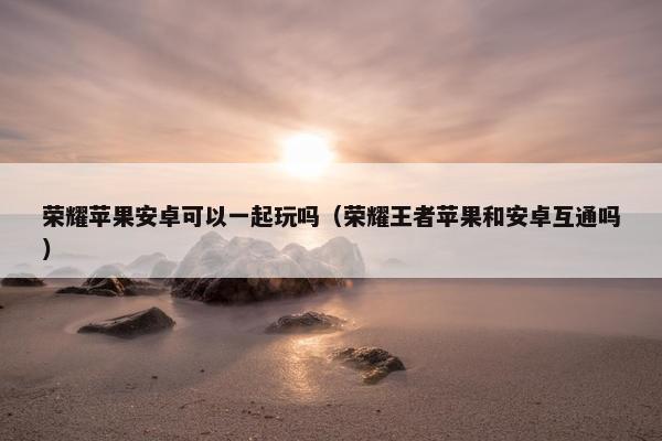 荣耀苹果安卓可以一起玩吗（荣耀王者苹果和安卓互通吗）