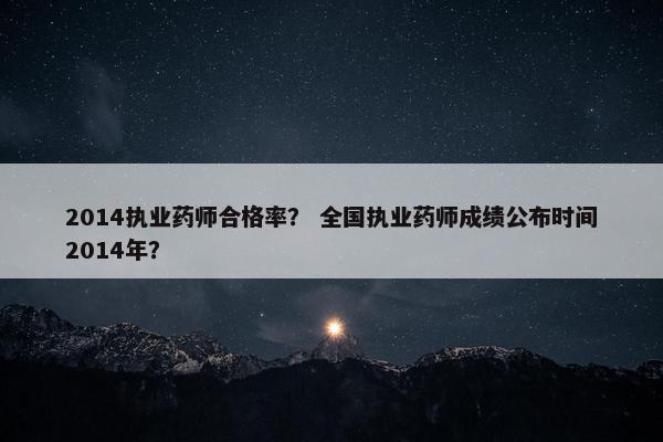 2014执业药师合格率？ 全国执业药师成绩公布时间2014年？
