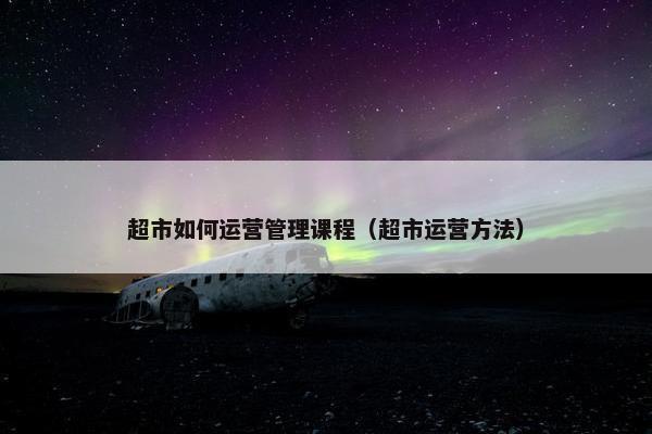 超市如何运营管理课程（超市运营方法）