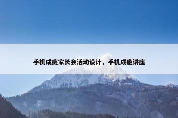 手机成瘾家长会活动设计，手机成瘾讲座