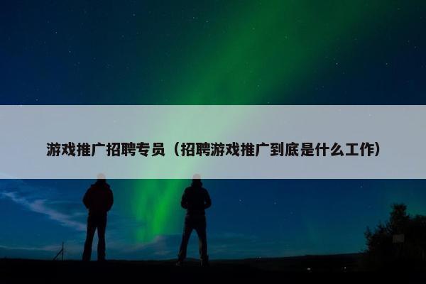 游戏推广招聘专员（招聘游戏推广到底是什么工作）