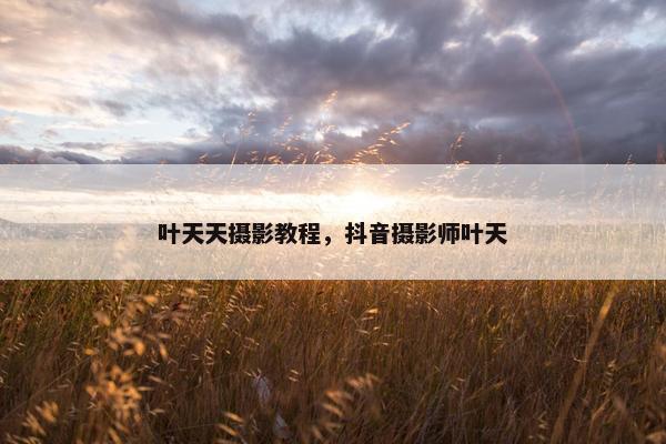 叶天天摄影教程，抖音摄影师叶天