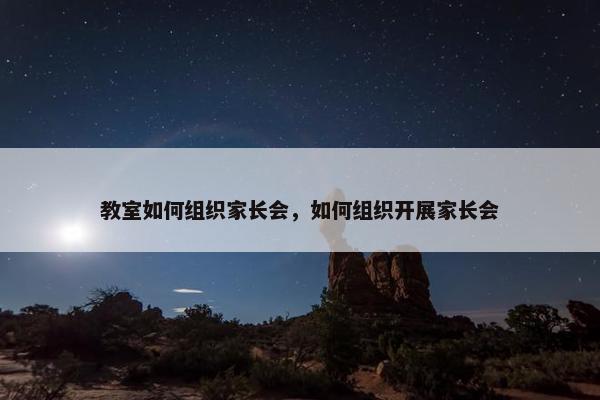 教室如何组织家长会，如何组织开展家长会