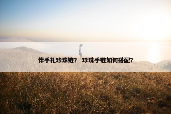 伴手礼珍珠链？ 珍珠手链如何搭配？