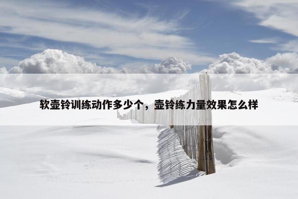 软壶铃训练动作多少个，壶铃练力量效果怎么样