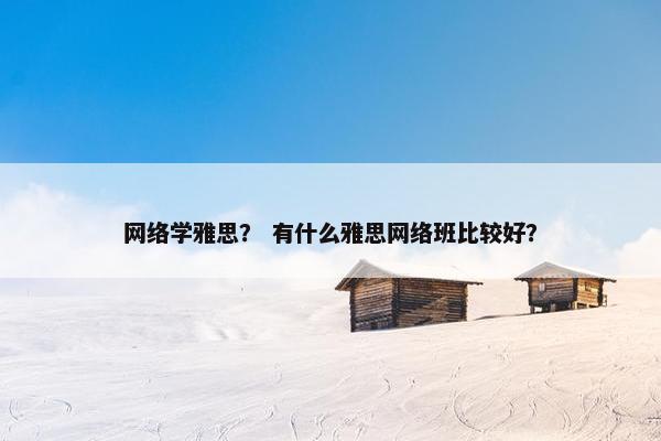 网络学雅思？ 有什么雅思网络班比较好？