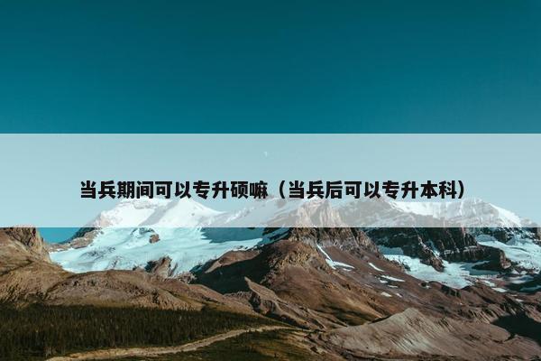 当兵期间可以专升硕嘛（当兵后可以专升本科）