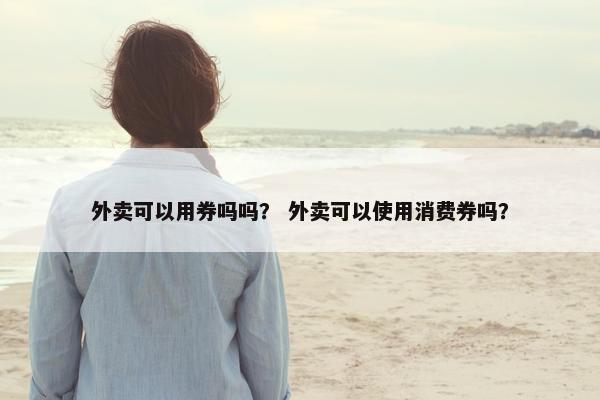 外卖可以用券吗吗？ 外卖可以使用消费券吗？