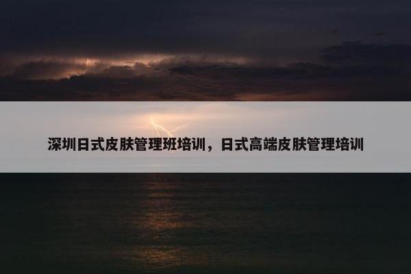 深圳日式皮肤管理班培训，日式高端皮肤管理培训