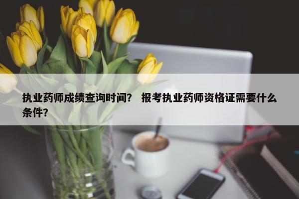 执业药师成绩查询时间？ 报考执业药师资格证需要什么条件？