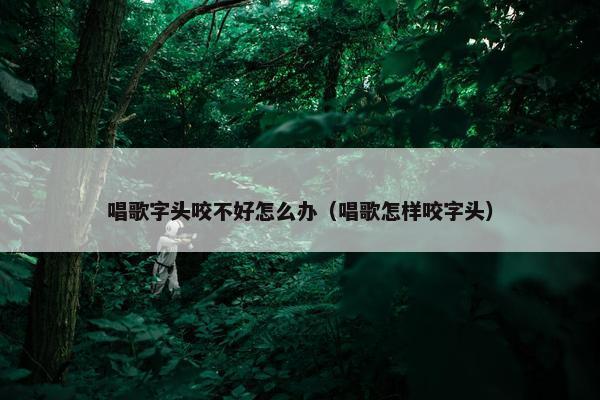 唱歌字头咬不好怎么办（唱歌怎样咬字头）