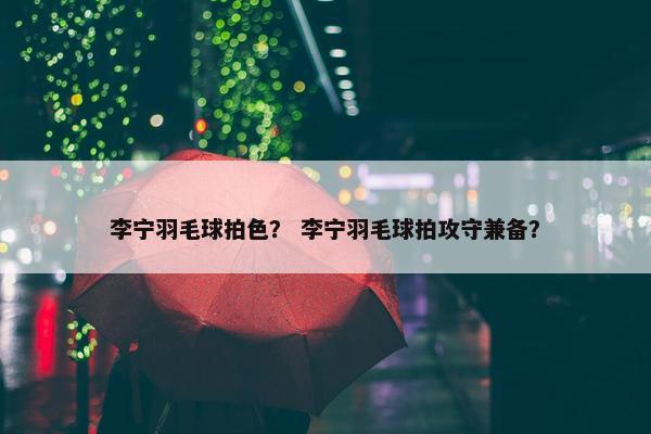 李宁羽毛球拍色？ 李宁羽毛球拍攻守兼备？