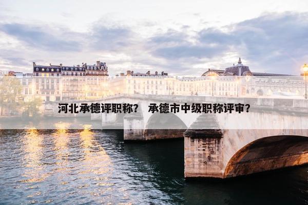 河北承德评职称？ 承德市中级职称评审？