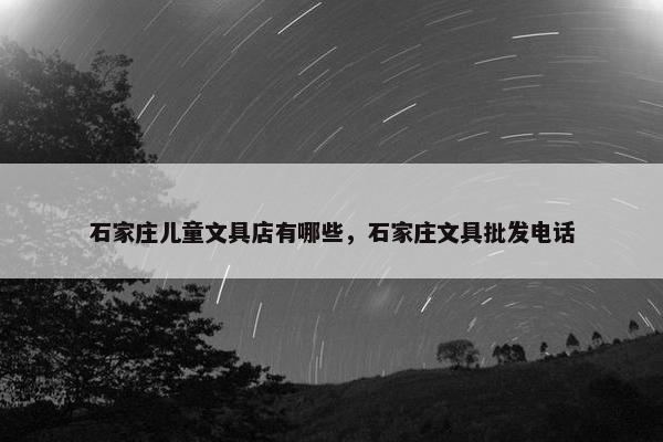 石家庄儿童文具店有哪些，石家庄文具批发电话