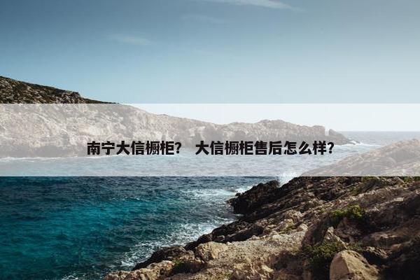 南宁大信橱柜？ 大信橱柜售后怎么样？