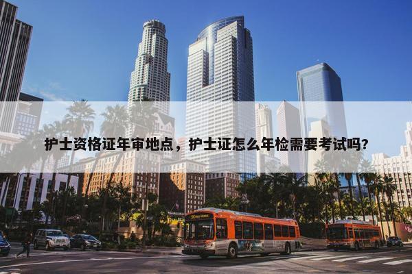 护士资格证年审地点，护士证怎么年检需要考试吗?