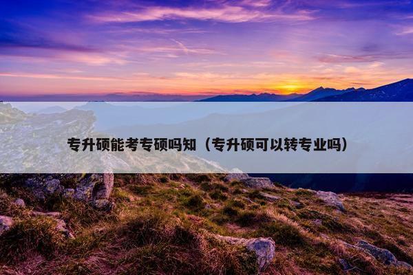 专升硕能考专硕吗知（专升硕可以转专业吗）