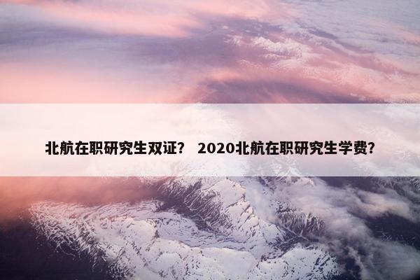 北航在职研究生双证？ 2020北航在职研究生学费？