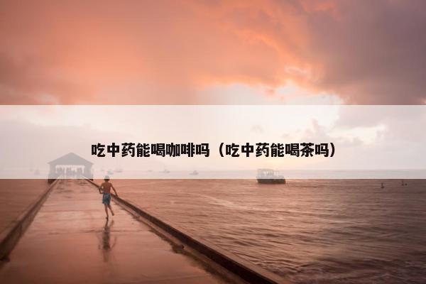 吃中药能喝咖啡吗（吃中药能喝茶吗）