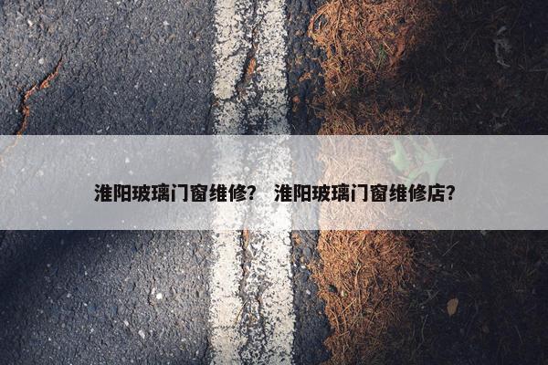 淮阳玻璃门窗维修？ 淮阳玻璃门窗维修店？
