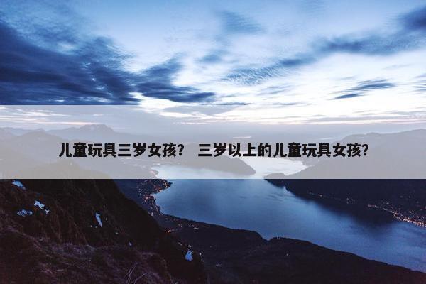 儿童玩具三岁女孩？ 三岁以上的儿童玩具女孩？