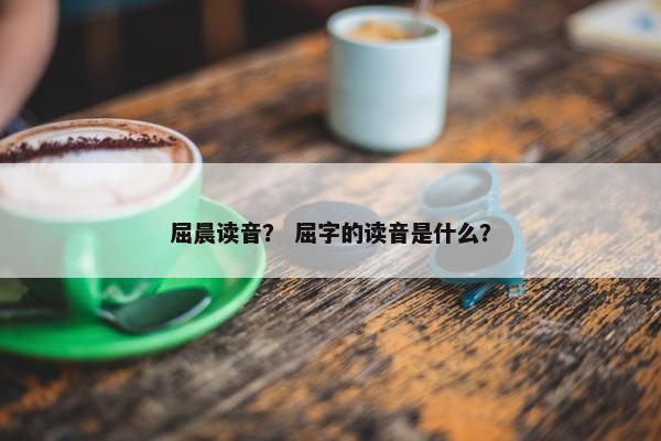 屈晨读音？ 屈字的读音是什么？