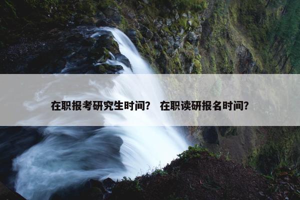 在职报考研究生时间？ 在职读研报名时间？