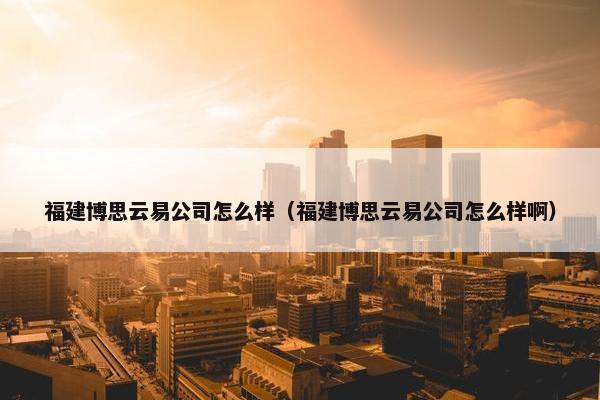 福建博思云易公司怎么样（福建博思云易公司怎么样啊）