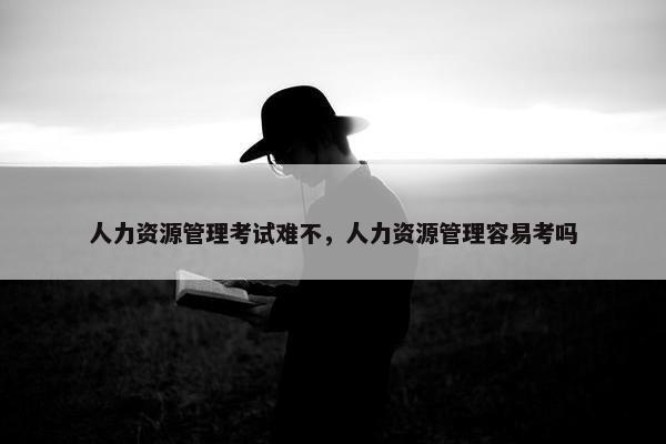 人力资源管理考试难不，人力资源管理容易考吗