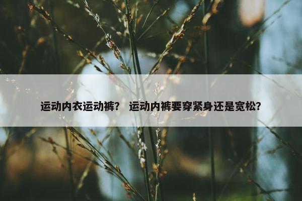 运动内衣运动裤？ 运动内裤要穿紧身还是宽松？