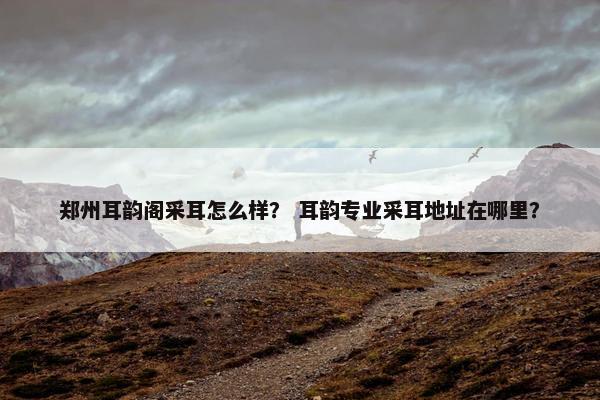 郑州耳韵阁采耳怎么样？ 耳韵专业采耳地址在哪里？