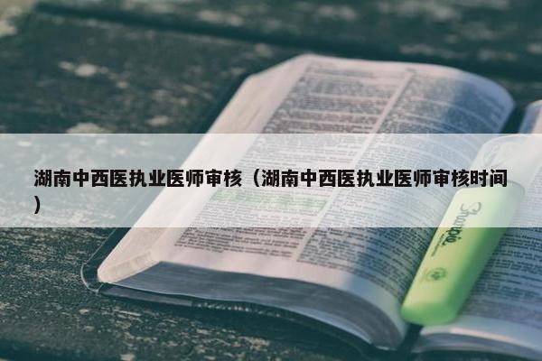 湖南中西医执业医师审核（湖南中西医执业医师审核时间）
