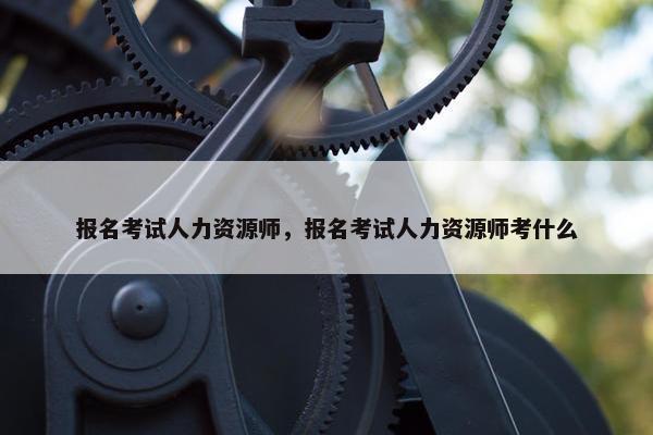 报名考试人力资源师，报名考试人力资源师考什么