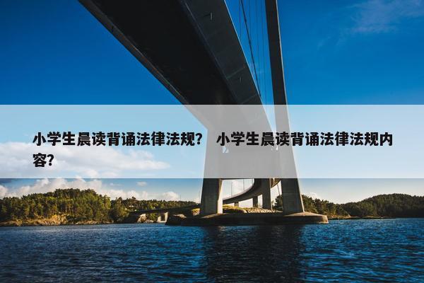 小学生晨读背诵法律法规？ 小学生晨读背诵法律法规内容？