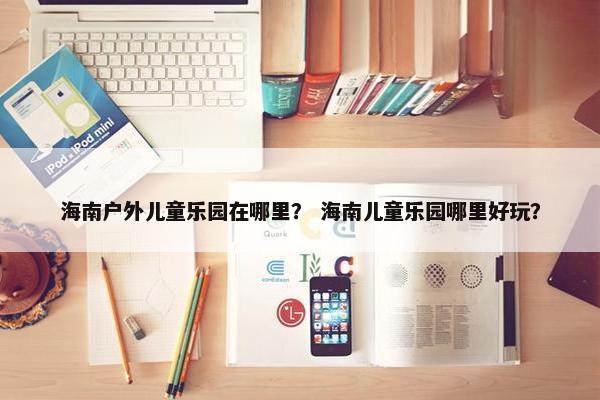 海南户外儿童乐园在哪里？ 海南儿童乐园哪里好玩？